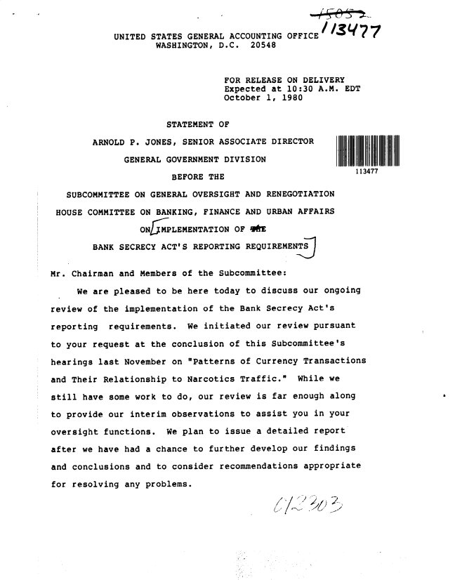 handle is hein.gao/gaobadypf0001 and id is 1 raw text is: 


UNITED STATES GENERAL ACCOUNTING OFFICE //.q 7
        WASHINGTON, D.C. 20548



                     FOR RELEASE ON DELIVERY
                     Expected at 10:30 A.M. EDT
                     October 1, 1980


                      STATEMENT OF

        ARNOLD P. JONES, SENIOR ASSOCIATE DIRECTOR

              GENERAL GOVERNMENT DIVISION
                                                          113477
                       BEFORE THE

   SUBCOMMITTEE ON GENERAL OVERSIGHT AND RENEGOTIATION

 HOUSE COMMITTEE ON BANKING, FINANCE AND URBAN AFFAIRS

                 ON1 PLEMENTATION OF O

        BANK SECRECY ACT'S REPORTING REQUIREMENT


Mr. Chairman and Members of the Subcommittee:

     We are pleased to be here today to discuss our ongoing

review of the implementation of the Bank Secrecy Act's

reporting  requirements. We initiated our review pursuant

to your request at the conclusion of this Subcommittee's

hearings last November on Patterns of Currency Transactions

and Their Relationship to Narcotics Traffic. While we

still have some work to do, our review is far enough along

to provide our interim observations to assist you in your

oversight functions. We plan to issue a detailed report

after we have had a chance to further develop our findings

and conclusions and to consider recommendations appropriate

for resolving any problems.


