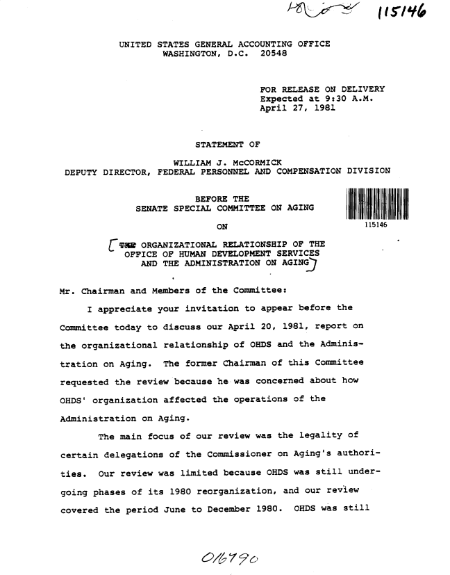 handle is hein.gao/gaobadysh0001 and id is 1 raw text is: 



           UNITED STATES GENERAL ACCOUNTING OFFICE
                   WASHINGTON, D.C. 20548



                                      FOR RELEASE ON DELIVERY
                                      Expected at 9:30 A.M.
                                      April 27, 1981



                         STATEMENT OF

                     WILLIAM J. McCORMICK
 DEPUTY DIRECTOR, FEDERAL PERSONNEL AND COMPENSATION DIVISION


                         BEFORE THE
              SENATE SPECIAL COMMITTEE ON AGING
                             ON                          115146


         C W ORGANIZATIONAL RELATIONSHIP OF THE
            OFFICE OF HUMAN DEVELOPMENT SERVICES
               AND THE ADMINISTRATION ON AGINGJ


Mr. Chairman and Members of the Committee:

     I appreciate your invitation to appear before the

Committee today to discuss our April 20, 1981, report on

the organizational relationship of OHDS and the Adminis-

tration on Aging. The former Chairman of this Committee

requested the review because he was concerned about how

OHDS' organization affected the operations of the

Administration on Aging.

       The main focus of our review was the legality of

certain delegations of the Commissioner on Aging's authori-

ties. Our review was limited because OHDS was still under-

going phases of its 1980 reorganization, and our review

covered the period June to December 1980. OHDS was still


