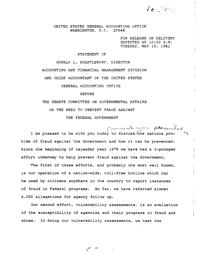 handle is hein.gao/gaobadyst0001 and id is 1 raw text is: 





              UNITED STATES GENERAL ACCOUNTING OFFICE
                     WASHINGTON, D.C. 20548

                                          FOR RELEASE ON DELIVERY
                                          EXPECTED AT 10:00 A.M.
                                          TUESDAY, MAY 19, 1981

                        STATEMENT OF

               DONALD L. SCANTLEBURY, DIRECTOR

         ACCOUNTING AND FINANCIAL MANAGEMENT DIVISION

         AND CHIEF ACCOUNTANT OF THE UNITED STATES

                 GENERAL ACCOUNTING OFFICE

                         BEFORE

         THE SENATE COMMITTEE ON GOVERNMENTAL AFFAIRS

            ON THE NEED TO PREVENT FRAUD AGAINST

                   THE FEDERAL GOVERNMENT



    I am pleased to be with you today to discuss (he serious pro-  C'z

blem of fraud against the Government and how it can be prevented.

Since the beginning of calendar year 1979 we have had a 3-pronged

effort underway to help prevent fraud against the Government.

    The first of these efforts, and probably the most well known,

is our operation of a nation-wide, toll-free hotline which can

be used by citizens anywhere in the country to report instances

of fraud in Federal programs. So far, we have referred almost

6,000 allegations for agency follow up.

    Our second effort, vulnerability assessments, is an evaluation

of the susceptibility of agencies and their programs to fraud and

abuse. In doing our vulnerability assessments, we test the


(


