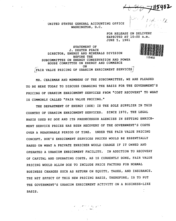 handle is hein.gao/gaobadysz0001 and id is 1 raw text is: 





           UNITED STATES GENERAL ACCOUNTING OFFICE           / ,
                       WASHINGTON, D.C.

                                         FOR RELEASE ON DELIVERY
                                         EXPECTED AT 10:00 a.m.
                                         JUNE 5, 1981

                        STATEMENT OF
                      J. DEXTER PEACH
           DIRECTOR, ENERGY AND MINERALS DIVISION
                        BEFORE THE                           115402
        SUBCOMMITTEE ON ENERGY CONSERVATION AND POWER
           HOUSE COMMITTEE ON ENERGY AND COMMERCE
           ON SN
    LFAIR VALUE PRICING OF URANIUM ENRICHMENT SERVICES]


    MR. CHAIRMAN AND MEMBERS OF THE SUBCOMMITTEE, WE ARE PLEASED

TO BE HERE TODAY TO DISCUSS CHANGING THE BASIS FOR THE GOVERNMENT'S

PRICING OF URANIUM ENRICHMENT SERVICES FROM COST RECOVERY TO WHAT

IS COMMONLY CALLED FAIR VALUE PRICING.

     THE DEPARTMENT OF ENERGY (DOE) IS THE SOLE SUPPLIER IN THIS

COUNTRY OF URANIUM ENRICHMENT SERVICES. SINCE 1970, THE LEGAL

BASIS USED BY DOE AND ITS PREDECESSOR AGENCIES IN SETTING ENRICH-

MENT SERVICE PRICES HAS BEEN RECOVERY OF THE GOVERNMENT'S COSTS

OVER A REASONABLE PERIOD OF TIME. UNDER THE FAIR VALUE PRICING

CONCEPT, DOE'S ENRICHMENT SERVICES PRICES WOULD BE ESSENTIALLY

BASED ON WHAT A PRIVATE ENRICHER WOULD CHARGE IF IT OWNED AND

OPERATED A URANIUM ENRICHMENT FACILITY. IN ADDITION TO RECOVERY

OF CAPITAL AND OPERATING COSTS, AS IS CURRENTLY DONE, FAIR VALUE

PRICING WOULD ALLOW DQE TO INCLUDE PRICE FACTORS FOR NORMAL

BUSINESS CHARGES SUCH AS RETURN ON EQUITY, TAXES, AND INSURANCE.

THE NET EFFECT OF THIS NEW PRICING BASIS, THEREFORE, IS TO PUT

THE GOVERNMENT'S URANIUM ENRICHMENT ACTIVITY ON A BUSINESS-LIKE

BASIS.


