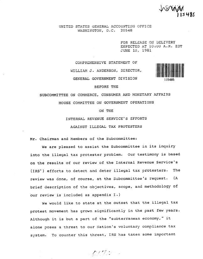 handle is hein.gao/gaobadytd0001 and id is 1 raw text is: 





            UNITED STATES GENERAL ACCOUNTING OFFICE
                    WASHINGTON, D.C. 20548


                                      FOR RELEASE ON DELIVERY
                                      EXPECTED AT 10:00 A.M. EDT
                                      JUNE 10, 1981


                   COMPREHENSIVE STATEMENT OF

                 WILLIAM J. ANDERSOIN, DIRECTOR ,

                 GENERAL GOVERNMENT DIVISION             115485

                           BEFORE THE

    SUBCOMMITTEE ON COMMERCE, CONSUMER AND MONETARY AFFAIRS

            HOUSE COMMITTEE ON GOVERNMENT OPERATIONS

                             ON THE

               INTERNAL REVENUE SERVICE'S EFFORTS

                 AGAINST ILLEGAL TAX PROTESTERS


Mr. Chairman and Members of the Subcommittee:

     We are pleased to assist the Subcommittee in its inquiry

into the illegal tax protester problem. Our testimony is based

on the results of our review of the Internal Revenue Service's

(IRS') efforts to detect and deter illegal tax protesters. The

review was done, of course, at the Subcommittee's request. (A

brief description of the objectives, scope, and methodology of

our review is included as appendix I.)

     We would like to state at the outset that the illegal tax

protest movement has grown significantly in the past few years.

Although it is but a part of the subterranean economy, it

alone poses a threat to our Nation's voluntary compliance tax

system. To counter this threat, IRS has taken some important


{


