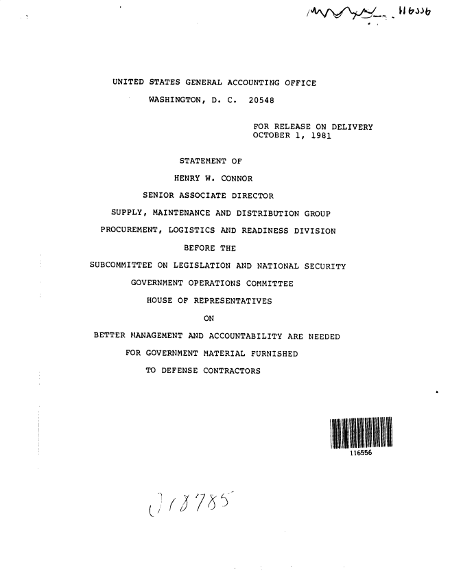 handle is hein.gao/gaobadyvn0001 and id is 1 raw text is: 







    UNITED STATES GENERAL ACCOUNTING OFFICE

           WASHINGTON, D. C. 20548


                                FOR RELEASE ON DELIVERY
                                OCTOBER 1, 1981


                 STATEMENT OF

                 HENRY W. CONNOR

          SENIOR ASSOCIATE DIRECTOR

    SUPPLY, MAINTENANCE AND DISTRIBUTION GROUP

  PROCUREMENT, LOGISTICS AND READINESS DIVISION

                  BEFORE THE

SUBCOMMITTEE ON LEGISLATION AND NATIONAL SECURITY

        GOVERNMENT OPERATIONS COMMITTEE

           HOUSE OF REPRESENTATIVES

                      ON

 BETTER MANAGEMENT AND ACCOUNTABILITY ARE NEEDED

       FOR GOVERNMENT MATERIAL FURNISHED

           TO DEFENSE CONTRACTORS








                                                  116556


