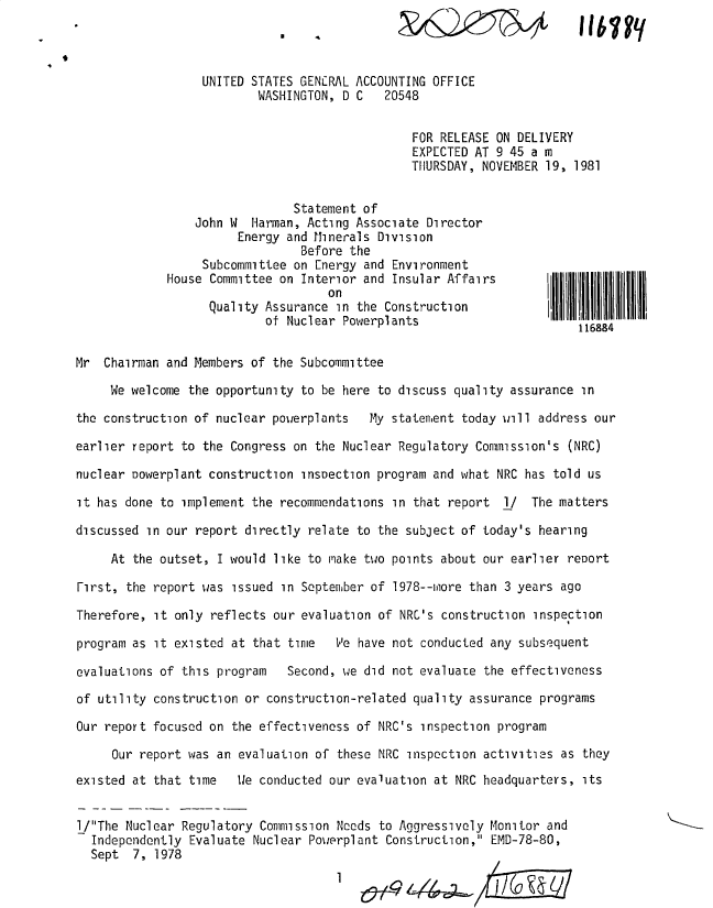 handle is hein.gao/gaobadyws0001 and id is 1 raw text is: 



                  UNITED STATES GEN'-RAL ACCOUNTING OFFICE
                          WASHINGTON, D C   20548


                                                FOR RELEASE ON DELIVERY
                                                EXPECTED AT 9 45 a m
                                                THURSDAY, NOVEMBER 19, 1981


                               Statement of
                 John W Harman, Acting Associate Director
                       Energy and Minerals Division
                                Before the
                  Subcommittee on Energy and Environment
             House Committee on Interior and Insular Affairs       I

                   Quality Assurance in the ConstructionIB              li
                           of Nuclear Powerplants                       116884


Mr Chairman and Members of the Subcommittee

     We welcome the opportunity to be here to discuss quality assurance in

the construction of nuclear powerplants   My statement today will address our

earlier report to the Congress on the Nuclear Regulatory Commission's (NRC)

nuclear oowerplant construction insoection program and what NRC has told us

it has done to implement the recommendations in that report l/ The matters

discussed in our report directly relate to the subject of today's hearing

     At the outset, I would like to make two points about our earlier report

First, the report was issued in September of 1978--nore than 3 years ago

Therefore, it only reflects our evaluation of NRC's construction inspection

program as it existed at that time   We have not conducted any subsequent

evaluations of this program   Second, we did not evaluate the effectiveness

of utility construction or construction-related quality assurance programs

Our report focused on the effectiveness of NRC's inspection program

     Our report was an evaluation of these NRC inspection activities as they
existed at that time   Ile conducted our evaluation at NRC headquarters, its


l/The Nuclear Regulatory Commission Needs to Aggressively Monitor and
  Independently Evaluate Nuclear Powerplant Construction, EMD-78-80,
  Sept 7, 1978
                                     1   &   -


