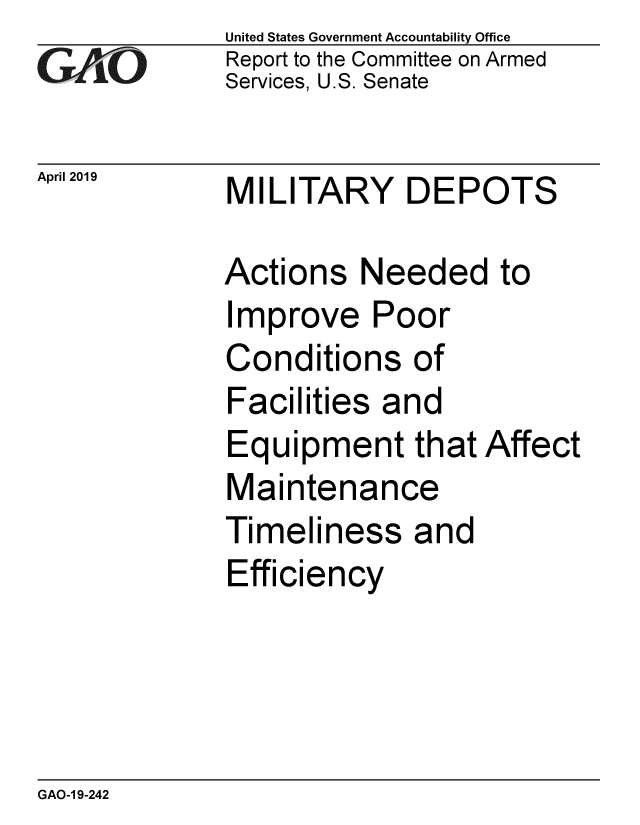 handle is hein.gao/gaobadzej0001 and id is 1 raw text is:               United States Government Accountability Office
              Report to the Committee on Armed
              Services, U.S. Senate

April 2019    MILITARY     DEPOTS

             Actions   Needed to
             Improve Poor
             Conditions of
             Facilities  and
             Equipment that Affect
             Maintenance
             Timeliness and
             Efficiency


GAO-1 9-242


