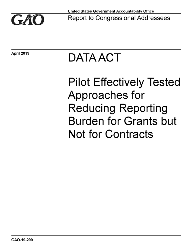 handle is hein.gao/gaobadzen0001 and id is 1 raw text is: 
GAO10


United States Government Accountability Office
Report to Congressional Addressees


April 2019    DATA   ACT


Pilot Effectively   Tested
Approaches for
Reducing Reporting
Burden for Grants but
Not  for Contracts


GAO-1 9-299


