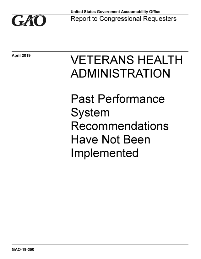 handle is hein.gao/gaobadzep0001 and id is 1 raw text is: 
GAfj[O


April 2019


United States Government Accountability Office
Report to Congressional Requesters


VETERANS HEALTH
ADMINISTRATION


Past  Performance
System
Recommendations
Have   Not Been
Implemented


GAO-1 9-350


