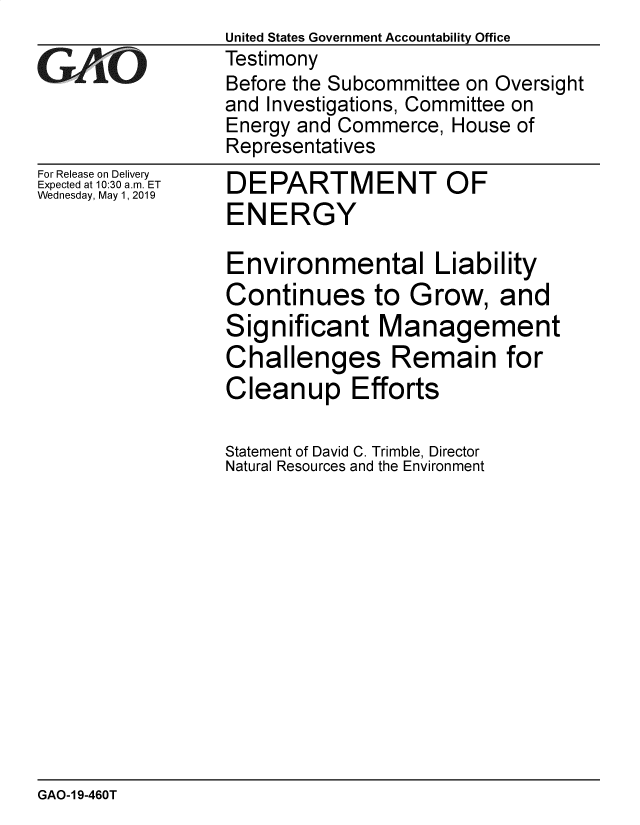 handle is hein.gao/gaobadzes0001 and id is 1 raw text is:                   United States Government Accountability Office
G   Afj[O         Testimony
                  Before the Subcommittee on Oversight
                  and Investigations, Committee on
                  Energy and Commerce,  House of
                  Representatives


For Release on Delivery
Expected at 10:30 am. ET
Wednesday, May 1, 2019


DEPARTMENT OF
ENERGY


Environmental Liability
Continues to Grow, and
Significant Management
Challenges Remain for
Cleanup Efforts

Statement of David C. Trimble, Director
Natural Resources and the Environment


GAO-1 9-460T


