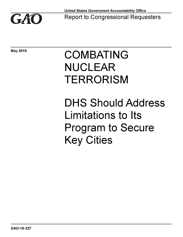 handle is hein.gao/gaobadzfw0001 and id is 1 raw text is: 
GAiO


May 2019


United States Government Accountability Office
Report to Congressional Requesters


COMBATING
NUCLEAR
TERRORISM


hould  Add


ress


Limitations   to Its
Program to Secure
Key  Cities


GAO-1 9-327


DH


S


S



