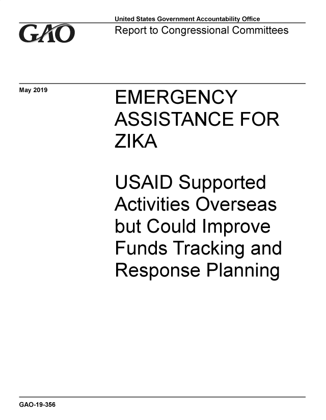 handle is hein.gao/gaobadzfx0001 and id is 1 raw text is: 
GAO10


May 2019


United States Government Accountability Office
Report to Congressional Committees


EMERGENCY
ASSISTANCE FOR
ZIKA


USAID   Supported
Activities Overseas
but Could   Improve
Funds   Tracking  and
Response Planning


GAO-1 9-356


