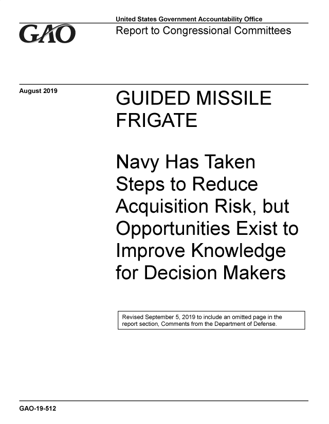 handle is hein.gao/gaobadztg0001 and id is 1 raw text is: 
GAOi


August 2019


United States Government Accountability Office
Report to Congressional Committees


GUIDED MISSILE
FRIGATE


Navy Has Taken
Steps to Reduce
Acquisition Risk, but
Opportunities Exist to
Improve Knowledge
for Decision Makers


Revised September 5, 2019 to include an omitted page in the
report section, Comments from the Department of Defense.


GAO-1 9-512


