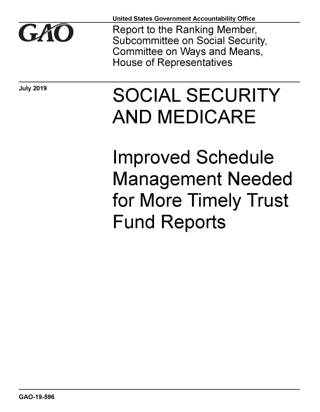 handle is hein.gao/gaobadztw0001 and id is 1 raw text is:               United States Government Accountability Office
GAO           Report to the Ranking Member,
              Subcommittee on Social Security,
              Committee on Ways and Means,
              House of Representatives


July 2019


SOCIAL SECURITY
AND MEDICARE

Improved Schedule
Management Needed
for More Timely Trust
Fund Reports


GAO-1 9-596


