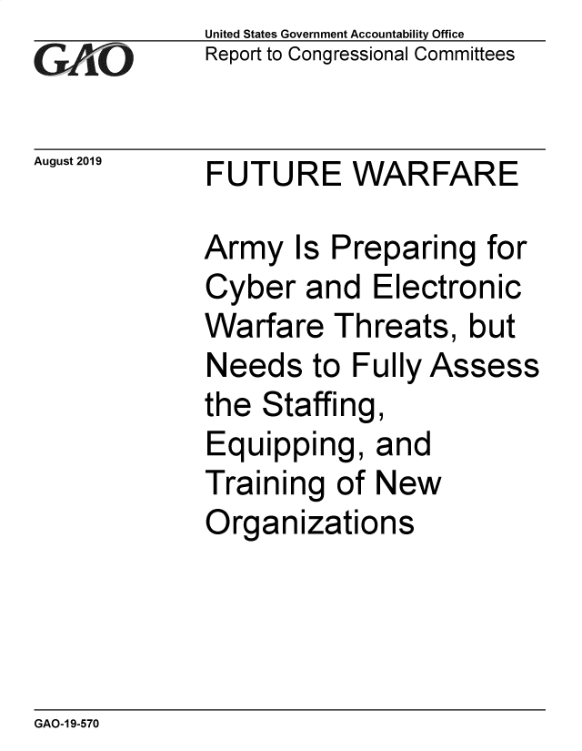 handle is hein.gao/gaobadztz0001 and id is 1 raw text is:             United States Government Accountability Office
CReport to Congressional Committees

August 2019     FUTURE WARFARE

            Army Is Preparing for
            Cyber and Electronic
            Warfare Threats, but
            Needs to Fully Assess
            the Staffing,
            Equipping, and
            Training of New
            Organizations


GAO-1 9-570


