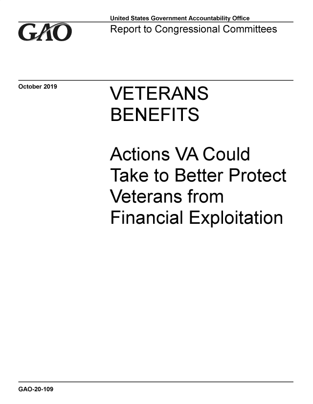 handle is hein.gao/gaobadzwm0001 and id is 1 raw text is: 
GAO


October 2019


United States Government Accountability Office
Report to Congressional Committees


VETERANS


BENEFITS

Actions VA Could
Take to Better Protect


Veteran


s from


Financial Exploitation


GAO-20-109


