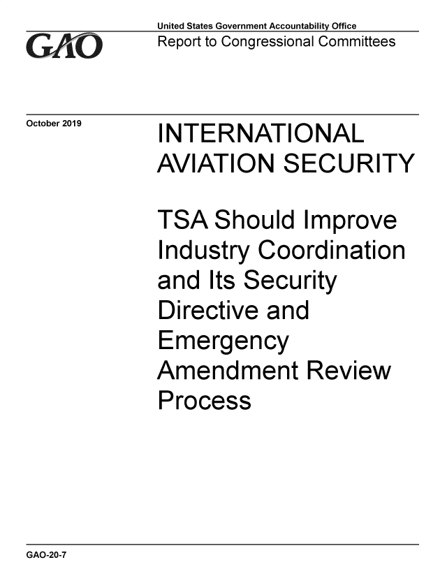 handle is hein.gao/gaobadzwo0001 and id is 1 raw text is: 
GAO


October 2019


United States Government Accountability Office
Report to Congressional Committees


INTERNATIONAL
AVIATION SECURITY


TSA Should Improve
Industry Coordination
and Its Security
Directive and
Emergency
Amendment Review
Process


GAO-20-7


