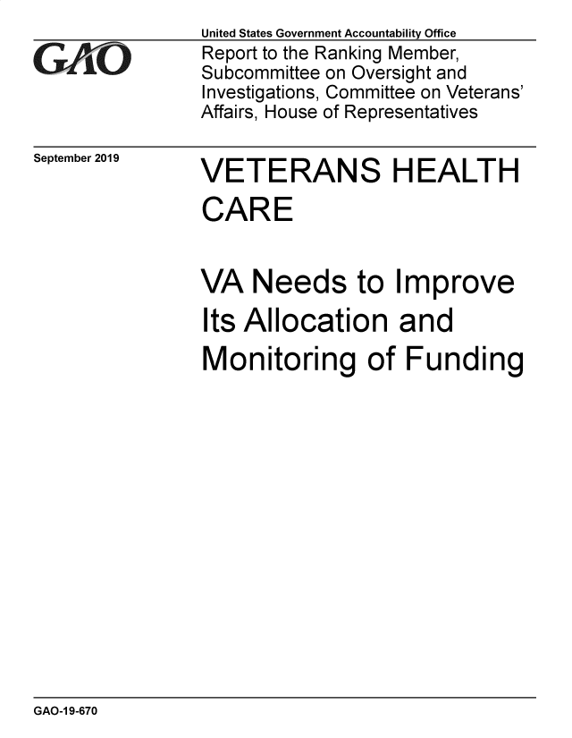 handle is hein.gao/gaobadzxn0001 and id is 1 raw text is: 

GA jO


September 2019


United States Government Accountability Office
Report to the Ranking Member,
Subcommittee on Oversight and
Investigations, Committee on Veterans'
Affairs, House of Representatives


VETERANS HEALTH

CARE


VA Needs to Improve

Its Allocation and

Monitoring of Funding


GAO-1 9-670


