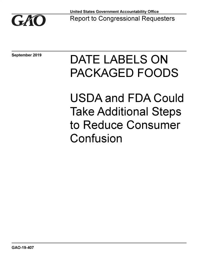 handle is hein.gao/gaobadzyb0001 and id is 1 raw text is: 
GAtO


September 2019


United States Government Accountability Office
Report to Congressional Requesters


DATE LABELS ON
PACKAGED FOODS


USDA and FDA Could
Take Additional Steps
to Reduce Consumer
Confusion


GAO-1 9-407


