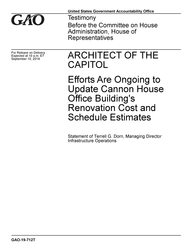 handle is hein.gao/gaobadzyv0001 and id is 1 raw text is: 

GAjLO


For Release on Delivery
Expected at 10 a.m. ET
September 10, 2019


United States Government Accountability Office
Testimony
Before the Committee on House
Administration, House of
Representatives


ARCHITECT OF THE
CAPITOL

Efforts Are Ongoing to
Update Cannon House
Office Building's
Renovation Cost and
Schedule Estimates

Statement of Terrell G. Dorn, Managing Director
Infrastructure Operations


GAO-1 9-712T



