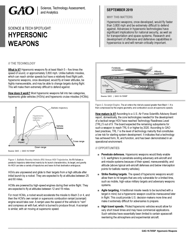 handle is hein.gao/gaobadzze0001 and id is 1 raw text is: 
                            Science, Technology Assessment,
 G      A      O         Iand Analytics




 SCIENCE & TECH SPOTLIGHT:

 HYPERSONIC

WEAPONS


What is it? Hypersonic weapons fly at least Mach 5 - five times the
speed of sound, or approximately 3,800 mph. Unlike ballistic missiles,
which can reach similar speeds but have a relatively fixed flight path,
hypersonic weapons, once developed, would fly at lower altitudes, be
highly maneuverable, and may be able to change targets during flight.
This will make them extremely difficult to defend against.

How does it work? Most hypersonic weapons fall into two categories,
hypersonic glide vehicles (HGVs) and hypersonic cruise missiles (HCMs).


  -Impact                                              ross range
                       Down range
Source: GAO. I GAO-19-705SP

                                                    An RV follows a
parabolic trajectory determined mainly by its launch characteristics, its target, and gravity.
An HGV can take a variety of trajectories and leave its final destination ambiguous.

HGVs are unpowered and glide to their targets from a high altitude after
initial launch by a rocket. They are expected to fly at altitudes between 25
and 60 miles.

HCMs are powered by high-speed engines during their entire flight. They
are expected to fly at altitudes between 12 and 19 miles.

For most HCMs, a rocket would accelerate the missile to Mach 3 or 4, and
then the HCM's own ramjet or supersonic combustion ramjet (scramjet)
engine would take over. A ramjet uses the speed of the vehicle to ram
and compress air with fuel, which is burned to produce thrust. A scramjet
is similar, with air moving at supersonic speed.


Source GAO. I GAO-19 705SP


                     The air enters the inlet at a speed greater than Mach 1. It is
then compressed by the engine geometry, and combustion occurs at supersonic speeds.

How mature is it? According to a U.S. Air Force Scientific Advisory Board
report, domestically, the core technologies needed for the development
of a tactical range HGV have reached Technology Readiness Level
(TRL) 5 out of 9. The board expected the remaining subsystems for
such a weapon to reach TRL 6 or higher by 2020. According to GAO
best practices, TRL 7 is the level of technology maturity that constitutes
a low risk for starting system development. It indicates that a technology
has achieved form, fit, and function, and has been demonstrated in an
operational environment.



     Penetrate defenses. Hypersonic weapons would likely enable
     U.S. warfighters to penetrate existing adversary anti-aircraft and
     anti-missile systems because of their speed, maneuverability, and
     altitude (above typical anti-aircraft defenses and below interception
     points for ballistic reentry vehicles).
     Strike fleeting targets. The speed of hypersonic weapons would
     allow them to hit targets that are only vulnerable for a limited time,
     such as mobile, high-value military targets and adversary weapons
     systems.
     Agile targeting. A traditional missile needs to be launched with a
     target in mind, but a hypersonic weapon could be maneuvered later
     in flight. This could provide U.S. decision-makers more time and
     make it extremely difficult for adversaries to prepare.
     High travel speeds. Piloted hypersonic vehicles would allow for
     very short travel times and may have commercial applications.
     Such vehicles have essentially been limited to certain spacecraft
     reentering the atmosphere and experimental aircraft.


GAO-19-705SP Hypersonic Weapons



