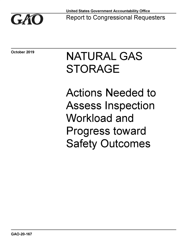 handle is hein.gao/gaobaeaat0001 and id is 1 raw text is: 
GAO


United States Government Accountability Office
Report to Congressional Requesters


October 2019 NATURAL GAS
             STORAGE


Actions Needed to
Assess Inspection
Workload and
Progress toward
Safety Outcomes


GAO-20-167


