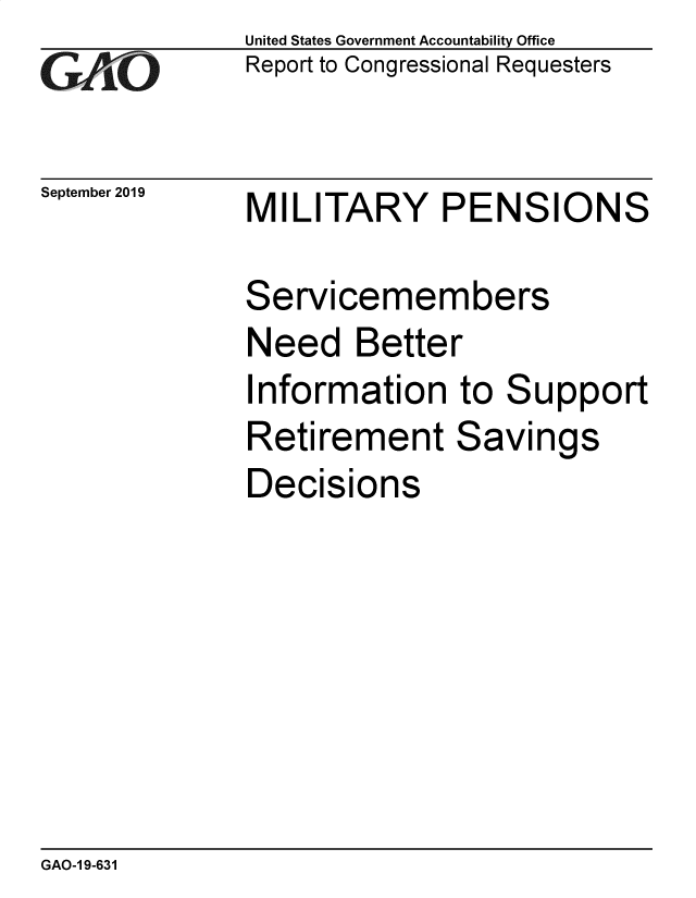 handle is hein.gao/gaobaeabt0001 and id is 1 raw text is: 
GA.t'O


September 2019


United States Government Accountability Office
Report to Congressional Requesters


MILITARY PENSIONS


Servicemembers
Need Better
Information to Support
Retirement Savings
Decisions


GAO-1 9-631


