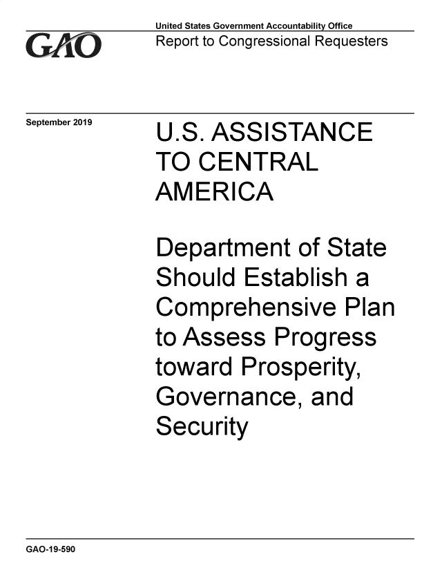 handle is hein.gao/gaobaeacn0001 and id is 1 raw text is: 
GAO


September 2019


United States Government Accountability Office
Report to Congressional Requesters


U.S. ASSISTANCE
TO CENTRAL
AMERICA


Department of State
Should Establish a
Comprehensive Plan
to Assess Progress
toward Prosperity,
Governance, and
Security


GAO-1 9-590


