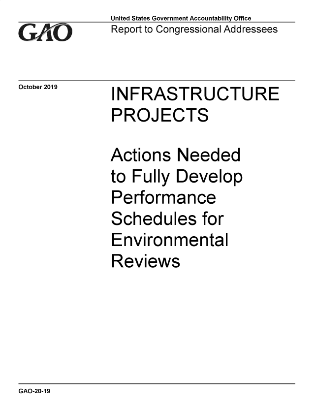 handle is hein.gao/gaobaeadd0001 and id is 1 raw text is: 
GA tO


October 2019


United States Government Accountability Office
Report to Congressional Addressees


INFRASTRUCTURE
PROJECTS


Actions Needed
to Fully Develop
Performance
Schedules for
Environmental
Reviews


GAO-20-19


