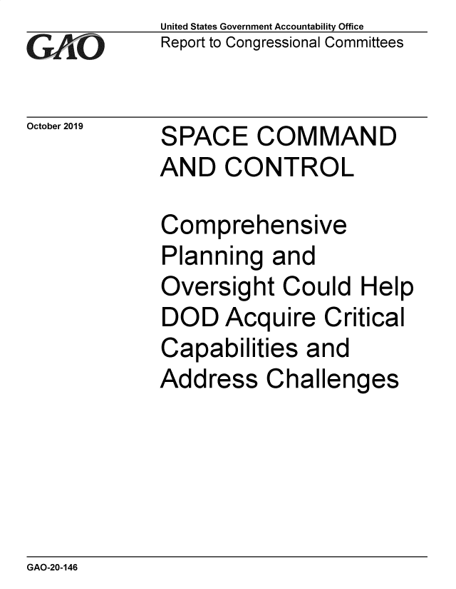 handle is hein.gao/gaobaeadf0001 and id is 1 raw text is: 
GA jO


October 2019


United States Government Accountability Office
Report to Congressional Committees


SPACE COMMAND
AND CONTROL


Comprehensive
Planning and
Oversight Could Help
DOD Acquire Critical
Capabilities and
Address Challenges


GAO-20-146


