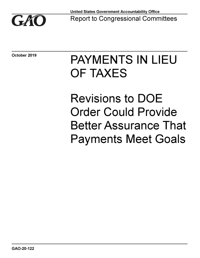 handle is hein.gao/gaobaeadg0001 and id is 1 raw text is: 
GAOt


United States Government Accountability Office
Report to Congressional Committees


October 2019 PAYMENTS IN LIEU
             OF TAXES


Revisions
Order Cou
Better Ass
Payments


to DOE
Id Provide
urance That
Meet Goals


GAO-20-122


