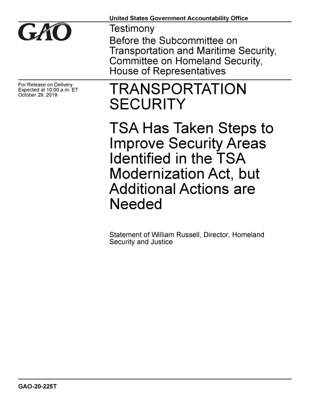 handle is hein.gao/gaobaeadi0001 and id is 1 raw text is: 

GAP  O


For Release on Delivery
Expected at 10:00 a.m. ET
October 29, 2019


United States Government Accountability Office
Testimony
Before the Subcommittee on
Transportation and Maritime Security,
Committee on Homeland Security,
House of Representatives


TRANSPORTATION
SECURITY

TSA Has Taken Steps to
Improve Security Areas
Identified in the TSA
Modernization Act, but
Additional Actions are
Needed

Statement of William Russell, Director, Homeland
Security and Justice


GAO-20-225T


