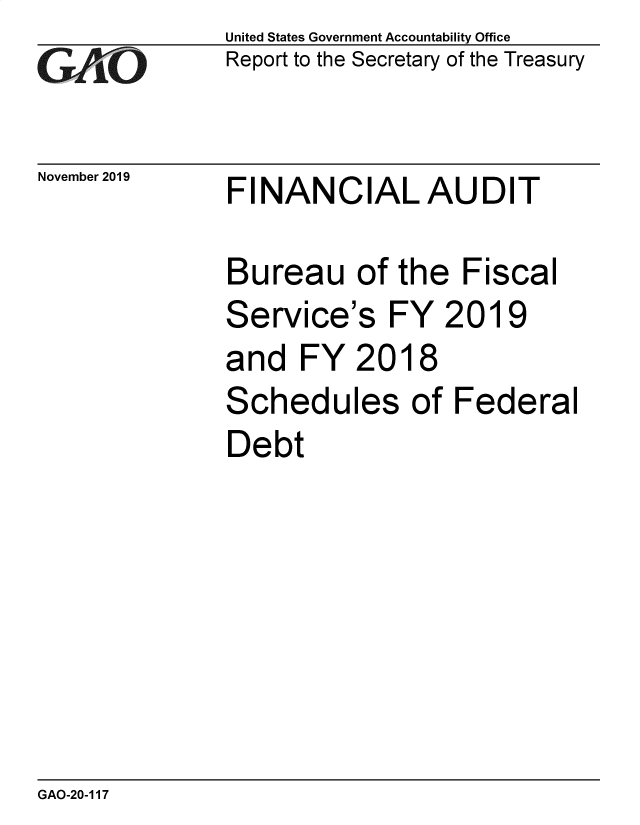 handle is hein.gao/gaobaeaeb0001 and id is 1 raw text is: 
GAO


November 2019


United States Government Accountability Office
Report to the Secretary of the Treasury


FINANCIALAUDIT


Bureau of the Fiscal
Service's FY 2019
and FY 2018
Schedules of Federal
Debt


GAO-20-117


