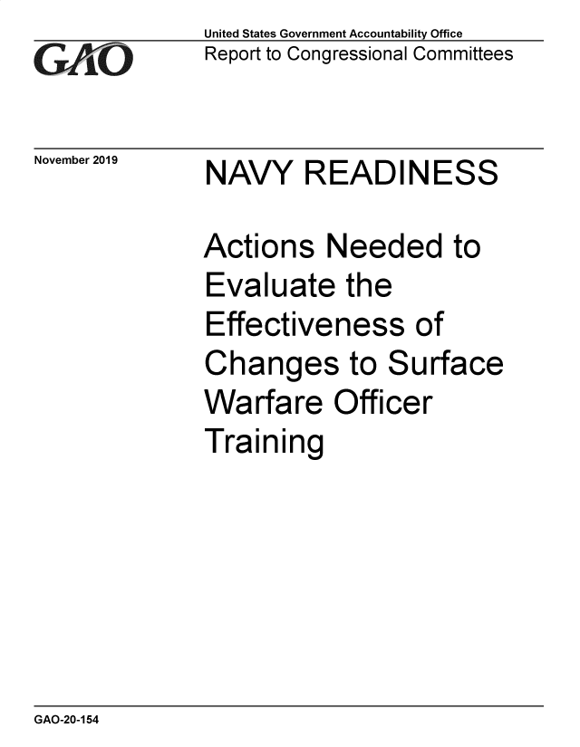 handle is hein.gao/gaobaeaep0001 and id is 1 raw text is: GAlO


November 2019


United States Government Accountability Office
Report to Congressional Committees


NAVY READINESS


Actions Needed to
Evaluate the
Effectiveness of
Changes to Surface
Warfare Officer
Training


GAO-20-154


