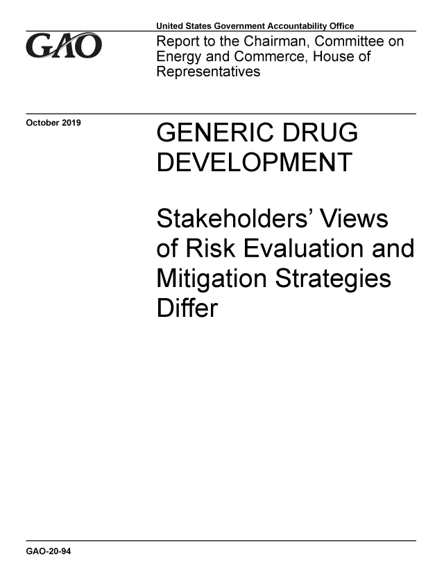 handle is hein.gao/gaobaeaet0001 and id is 1 raw text is: 
GAjO


October 2019


United States Government Accountability Office
Report to the Chairman, Committee on
Energy and Commerce, House of
Representatives


GENERIC DRUG


DEVELOPMENT

Stakeholders' Views
of Risk Evaluation and
Mitigation Strategies
Differ


GAO-20-94


