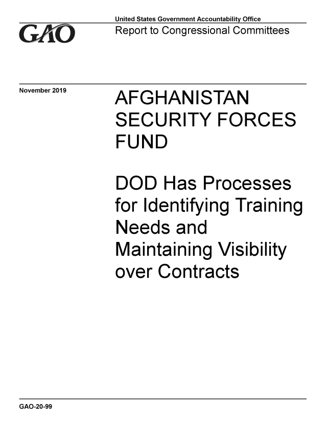 handle is hein.gao/gaobaeafe0001 and id is 1 raw text is: 
GA2vO


November 2019


United States Government Accountability Office
Report to Congressional Committees


AFGHANISTAN
SECURITY FORCES
FUND


DOD Has Processes
for Identifying Training
Needs and
Maintaining Visibility
over Contracts


GAO-20-99


