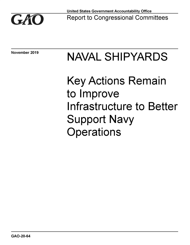 handle is hein.gao/gaobaeagi0001 and id is 1 raw text is: 
GAO


November 2019


United States Government Accountability Office
Report to Congressional Committees


NAVAL SHIPYARDS


Key Actions Remain
to Improve
Infrastructure to Better
Support Navy
Operations


GAO-20-64


