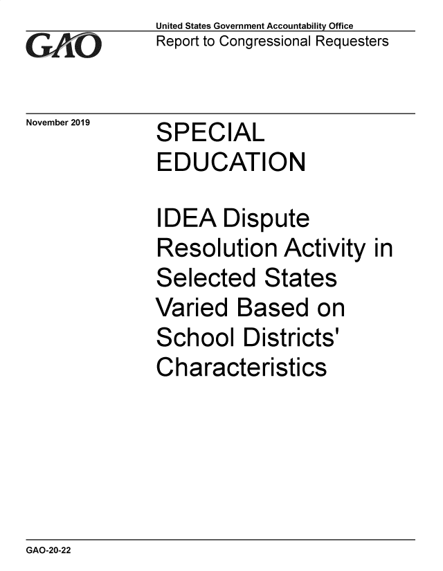 handle is hein.gao/gaobaeags0001 and id is 1 raw text is: 
G2AjO


November 2019


United States Government Accountability Office
Report to Congressional Requesters


SPECIAL
EDUCATION


IDEA Dispute
Resolution Activity
Selected States
Varied Based on
School Districts'
Characteristics


in


GAO-20-22



