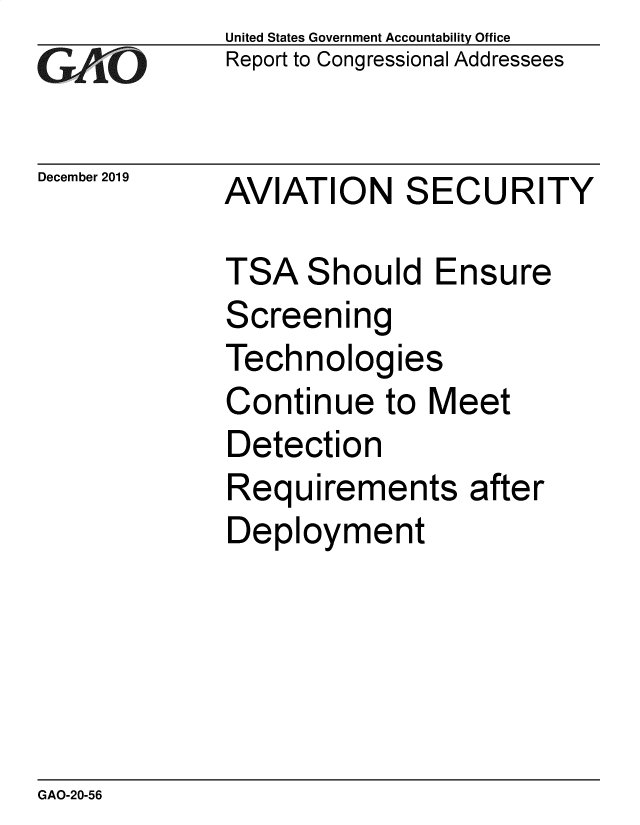 handle is hein.gao/gaobaeagv0001 and id is 1 raw text is:              United States Government Accountability Office
IReport to Congressional Addressees

December 2019 AVIATION   SECURITY

             TSA Should Ensure
             Screening
             Technologies
             Continue to Meet
             Detection
             Requirements after
             Deployment


GAO-20-56


