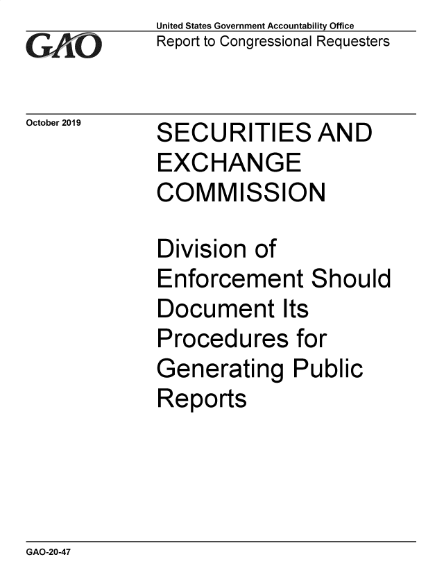 handle is hein.gao/gaobaeagx0001 and id is 1 raw text is: 
GAtO


October 2019


United States Government Accountability Office
Report to Congressional Requesters


SECURITIES AND
EXCHANGE
COMMISSION

Division of
Enforcement Should
Document Its
Procedures for
Generating Public
Reports


GAO-20-47


