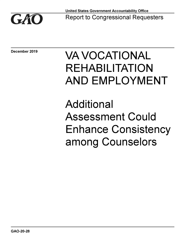 handle is hein.gao/gaobaeahy0001 and id is 1 raw text is: 
GAiO


December 2019


United States Government Accountability Office
Report to Congressional Requesters


VA VOCATIONAL
REHABI LITATION
AND EMPLOYMENT


Additional
Assessment Could
Enhance Consistency
among Counselors


GAO-20-28


