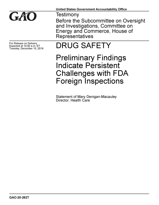 handle is hein.gao/gaobaeaic0001 and id is 1 raw text is:                    United States Government Accountability Office
GAO                Testimony
                   Before the Subcommittee on Oversight
                   and Investigations, Committee on
                   Energy and Commerce, House of
                   Representatives


For Release on Delivery
Expected at 10:00 a.m. ET
Tuesday, December 10, 2019


DRUG SAFETY


Preliminary Findings
Indicate Persistent
Challenges with FDA
Foreign Inspections

Statement of Mary Denigan-Macauley
Director, Health Care


GAO-20-262T


