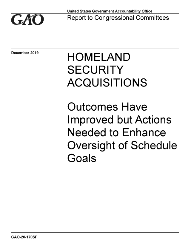 handle is hein.gao/gaobaeajs0001 and id is 1 raw text is: 
GAiO


December 2019


United States Government Accountability Office
Report to Congressional Committees


HOMELAND
SECURITY
ACQUISITIONS


Outcomes Have
Improved   but Actions
Needed to Enhance
Oversight   of Schedule
Goals


GAO-20-170SP


