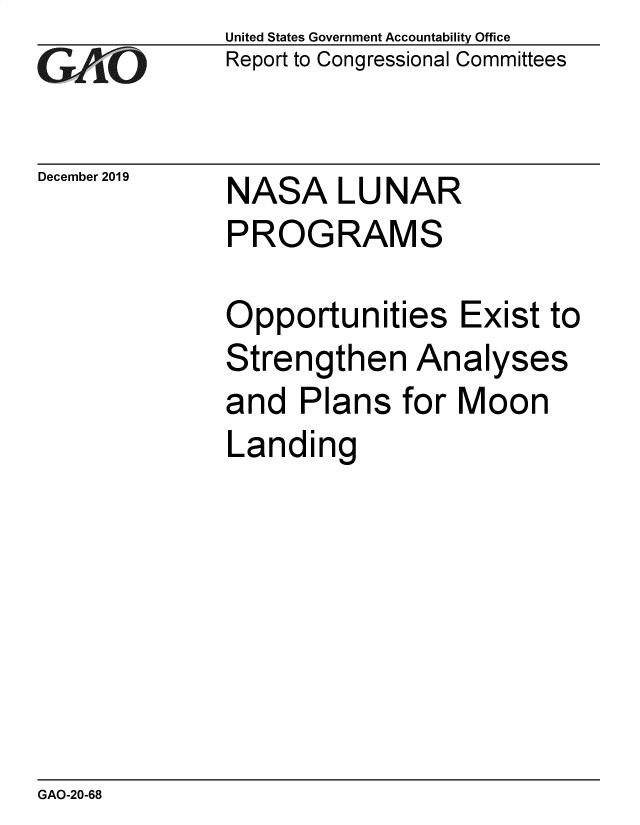 handle is hein.gao/gaobaeajt0001 and id is 1 raw text is: 
GAPiO


December 2019


United States Government Accountability Office
Report to Congressional Committees


NASA LU NAR
PROGRAMS


Opportunities Exist to
Strengthen Analyses
and   Plans  for Moon
Landing


GAO-20-68


