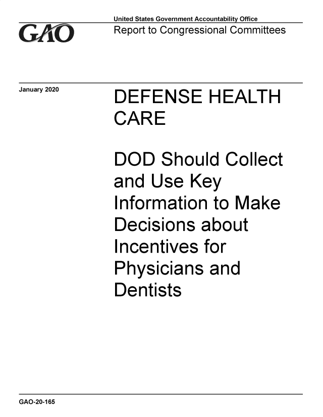 handle is hein.gao/gaobaealy0001 and id is 1 raw text is: 
GAOL


United States Government Accountability Office
Report to Congressional Committees


January 2020 DEFENSE HEALTH
             CARE


DOD Should Collect
and  Use   Key
Information   to Make
Decisions   about
Incentives   for
Physicians   and
Dentists


GAO-20-165


