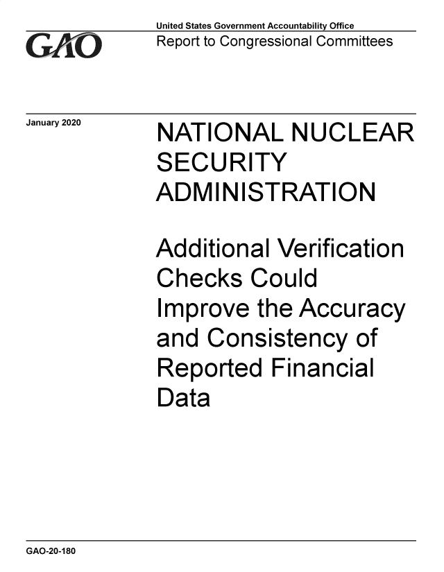 handle is hein.gao/gaobaeamc0001 and id is 1 raw text is: 
GAP  O


January 2020


United States Government Accountability Office
Report to Congressional Committees


NATIONAL NUCLEAR
SECURITY
ADMINISTRATION


Additional  Verification
Checks   Could
Improve   the Accuracy
and  Consistency   of
Reported   Financial
Data


GAO-20-180


