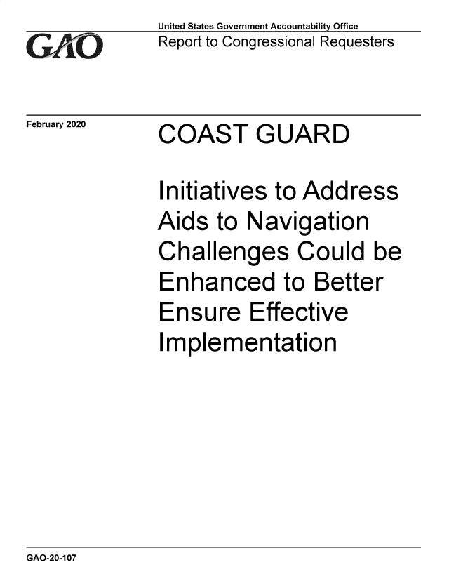 handle is hein.gao/gaobaeaoi0001 and id is 1 raw text is:              United States Government Accountability Office
GReport to Congressional Requesters

February 2020 COAST   GUARD

             Initiatives to Address
             Aids to Navigation
             Challenges Could be
             Enhanced to Better
             Ensure Effective
             Implementation


GAO-20-107


