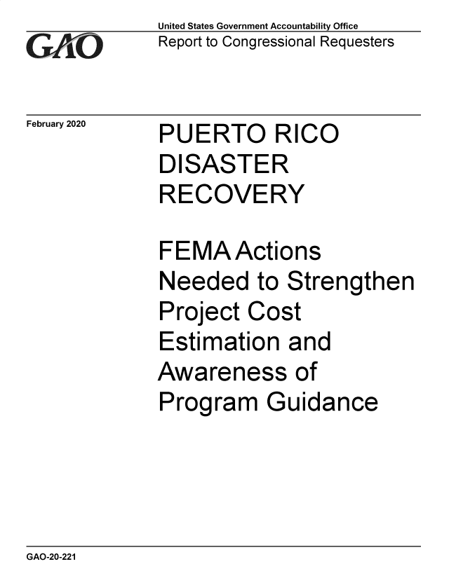 handle is hein.gao/gaobaeaom0001 and id is 1 raw text is: 
GAfjiO


February 2020


United States Government Accountability Office
Report to Congressional Requesters


PUERTO RICO
DISASTER
RECOVERY


FEMAActions
Needed to Strengthen
Project Cost
Estimation and
Awareness of
Program Guidance


GAO-20-221


