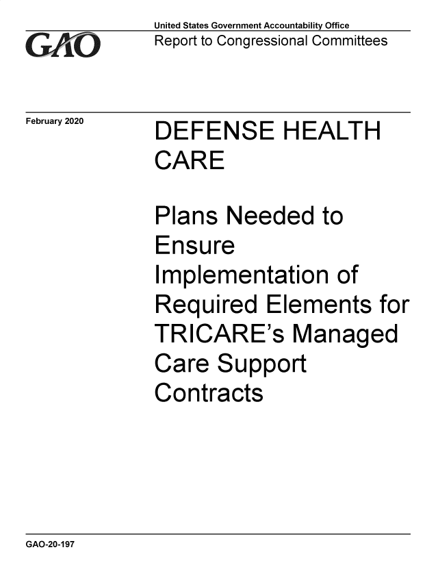 handle is hein.gao/gaobaeaoz0001 and id is 1 raw text is: 
GA~iO


February 2020


United States Government Accountability Office
Report to Congressional Committees


DEFENSE HEALTH
CARE


Plans Needed to
Ensure
Implementation of
Required Elements for
TRICARE's Managed
Care Support
Contracts


GAO-20-197


