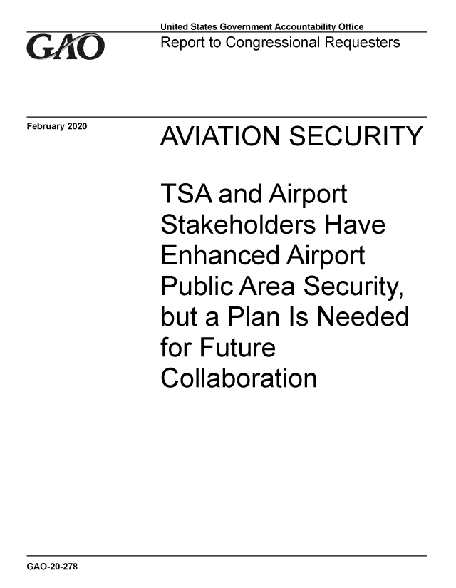 handle is hein.gao/gaobaeapn0001 and id is 1 raw text is:              United States Government Accountability Office
iReport to Congressional Requesters


February 2020 AVIATION   SECURITY

             TSA and Airport
             Stakeholders Have
             Enhanced Airport
             Public Area Security,
             but a Plan Is Needed
             for Future
             Collaboration


GAO-20-278


