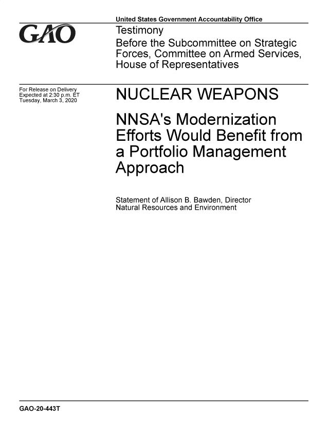 handle is hein.gao/gaobaeasf0001 and id is 1 raw text is:                   United States Government Accountability Office
GVAO              Testimony
                  Before the Subcommittee on Strategic
                  Forces, Committee on Armed Services,
                  House of Representatives


For Release on Delivery
Expected at 2:30 p.m. ET
Tuesday, March 3, 2020


NUCLEAR WEAPONS

NNSA's Modernization
Efforts Would Benefit from
a Portfolio Management
Approach


Statement of Allison B. Bawden, Director
Natural Resources and Environment


GAO-20-443T


