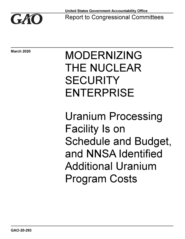 handle is hein.gao/gaobaeatn0001 and id is 1 raw text is: 
GAiO


March 2020


United States Government Accountability Office
Report to Congressional Committees


MODERNIZIN


G


THE NUCLEAR


S


ECURITY


ENTERPRISE

Uranium Processing
Facility Is on
Schedule and Budget,


and NN


SA


Identified


Additional Uranium
Program Costs


GAO-20-293


