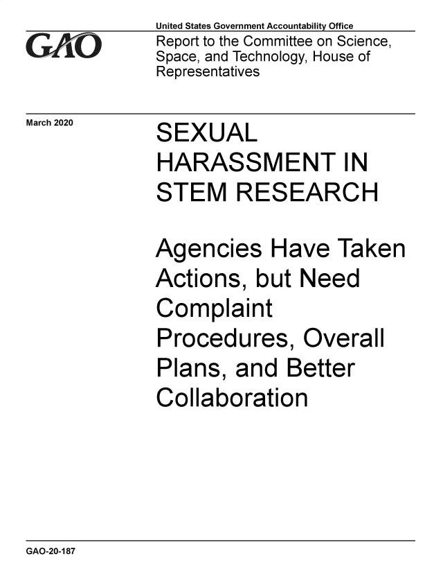 handle is hein.gao/gaobaeaul0001 and id is 1 raw text is: 
GAO


United States Government Accountability Office
Report to the Committee on Science,
Space, and Technology, House of
Representatives


March 2020   SEXUAL
             HARASSMENT IN
             STEM RESEARCH


Agencies Have Taken
Actions, but Need
Complaint
Procedures, Overall
Plans, and Better
Collaboration


GAO-20-187


